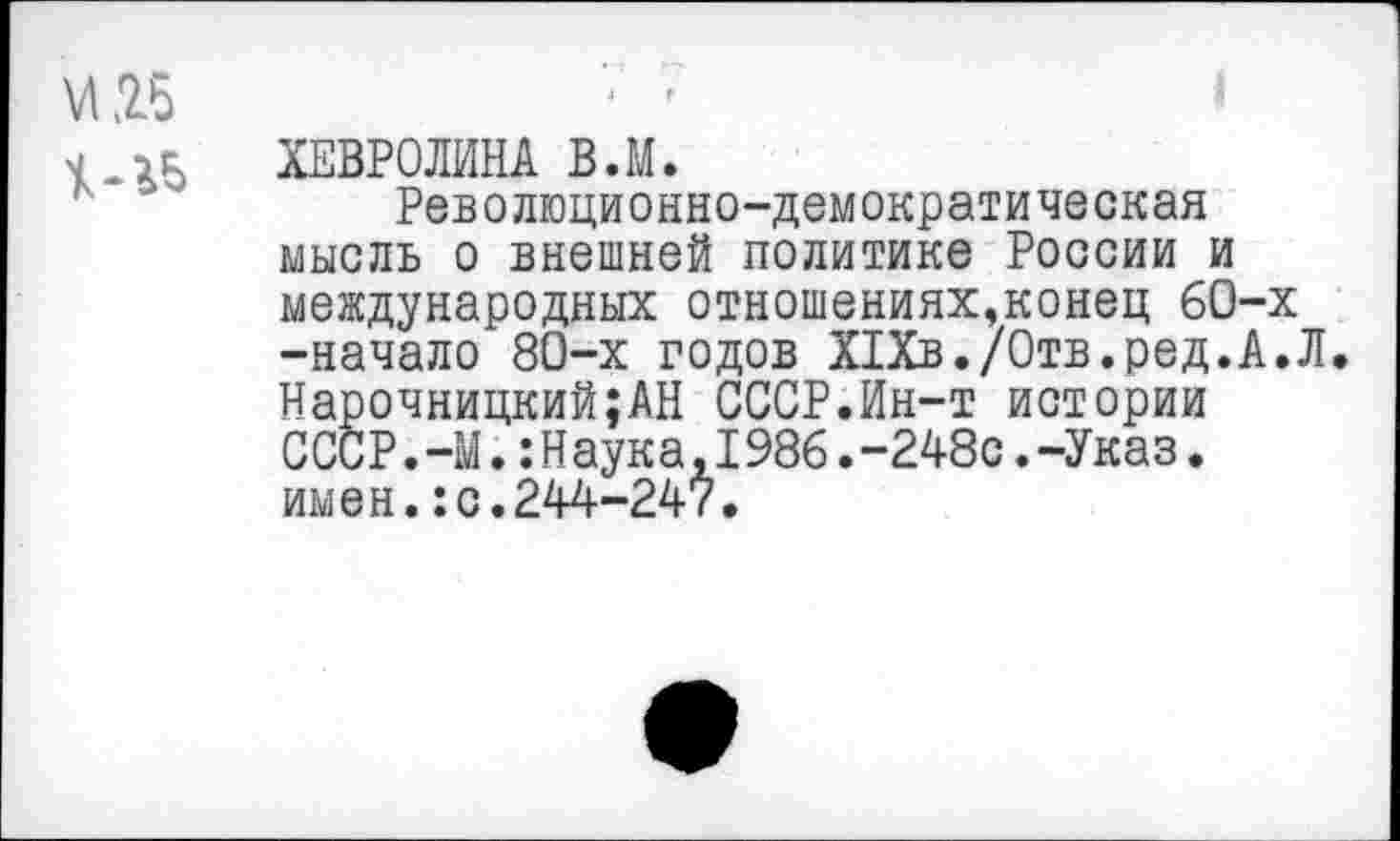 ﻿и .25
ХЕВРОЛИНА В.М.
Революционно-демократическая мысль о внешней политике России и международных отношениях,конец 60-х -начало 80-х годов Х1Хв./0тв.ред.А.Л. Нарочницкий;АН СССР.Ин-т истории СССР.-М.:Наука,I986.-248с.-Указ. имен.:с.244-247.